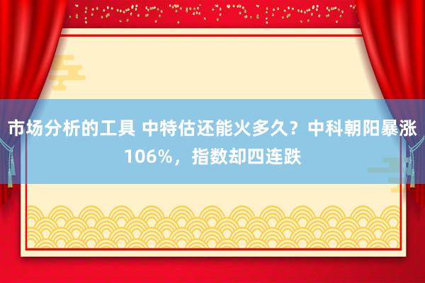 市场分析的工具 中特估还能火多久？中科朝阳暴涨106%，指数却四连跌