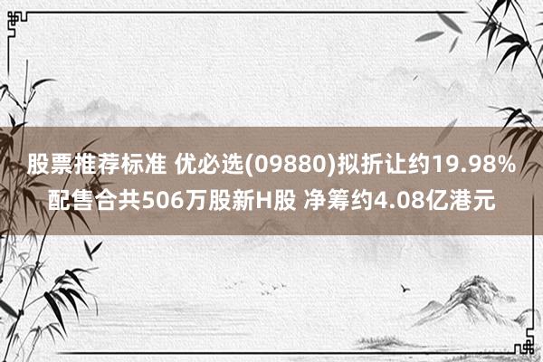 股票推荐标准 优必选(09880)拟折让约19.98%配售合共506万股新H股 净筹约4.08亿港元