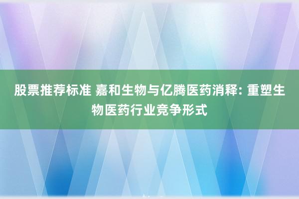 股票推荐标准 嘉和生物与亿腾医药消释: 重塑生物医药行业竞争形式