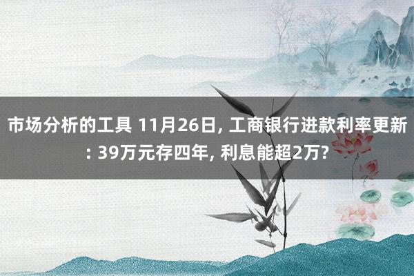 市场分析的工具 11月26日, 工商银行进款利率更新: 39万元存四年, 利息能超2万?