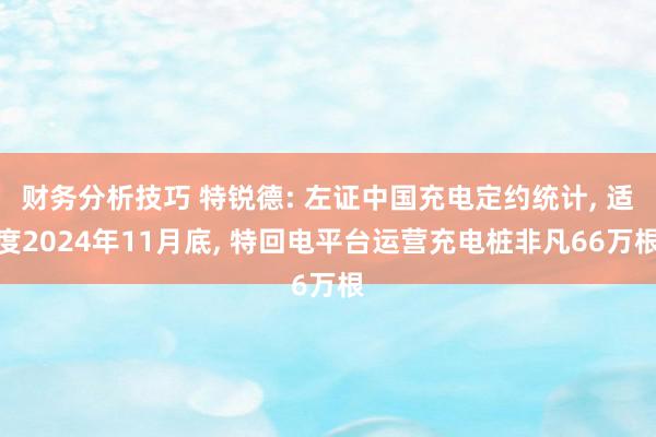 财务分析技巧 特锐德: 左证中国充电定约统计, 适度2024年11月底, 特回电平台运营充电桩非凡66万根