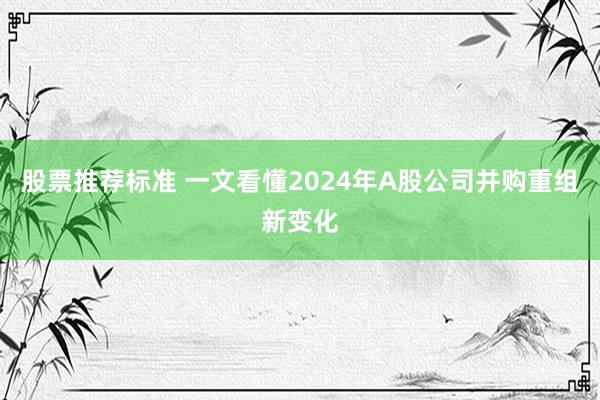 股票推荐标准 一文看懂2024年A股公司并购重组新变化