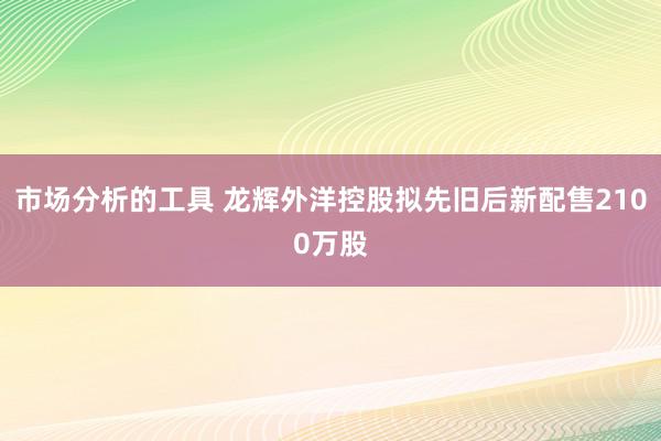 市场分析的工具 龙辉外洋控股拟先旧后新配售2100万股