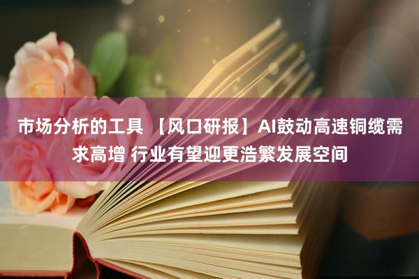 市场分析的工具 【风口研报】AI鼓动高速铜缆需求高增 行业有望迎更浩繁发展空间