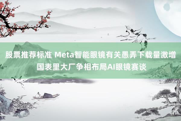 股票推荐标准 Meta智能眼镜有关愚弄下载量激增 国表里大厂争相布局AI眼镜赛谈