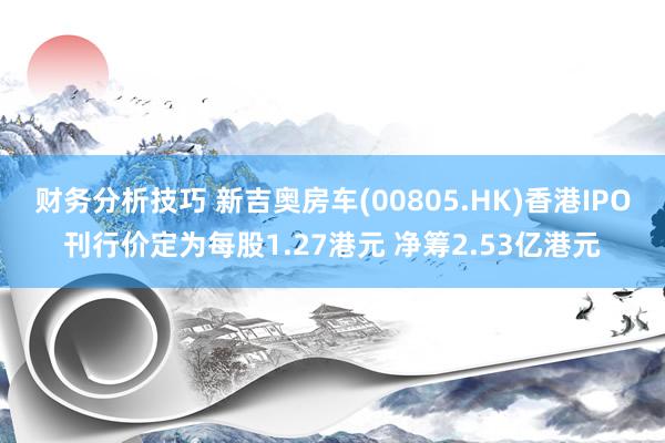 财务分析技巧 新吉奥房车(00805.HK)香港IPO刊行价定为每股1.27港元 净筹2.53亿港元