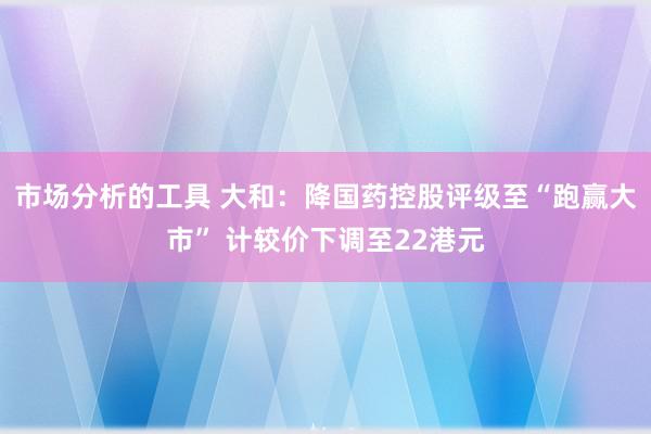 市场分析的工具 大和：降国药控股评级至“跑赢大市” 计较价下调至22港元