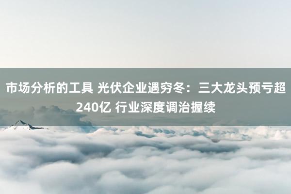 市场分析的工具 光伏企业遇穷冬：三大龙头预亏超240亿 行业深度调治握续