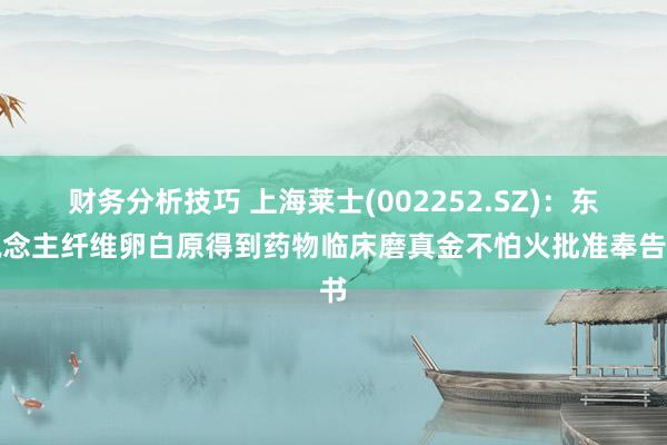 财务分析技巧 上海莱士(002252.SZ)：东说念主纤维卵白原得到药物临床磨真金不怕火批准奉告书