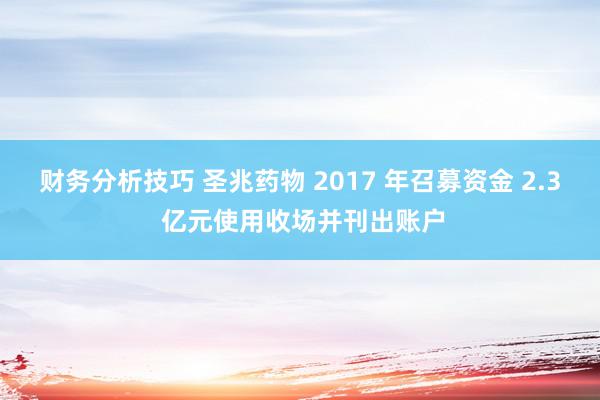 财务分析技巧 圣兆药物 2017 年召募资金 2.3 亿元使用收场并刊出账户