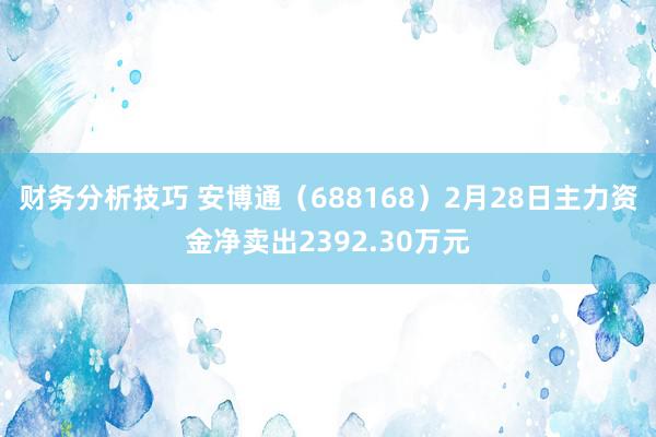 财务分析技巧 安博通（688168）2月28日主力资金净卖出2392.30万元