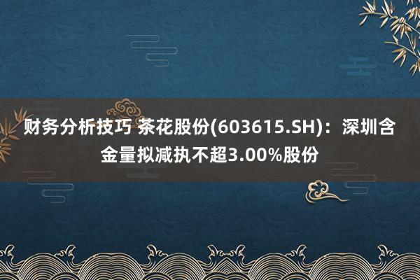 财务分析技巧 茶花股份(603615.SH)：深圳含金量拟减执不超3.00%股份